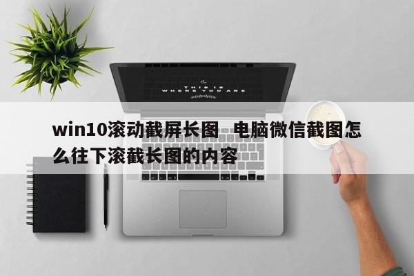 win10滚动截屏长图  电脑微信截图怎么往下滚截长图的内容