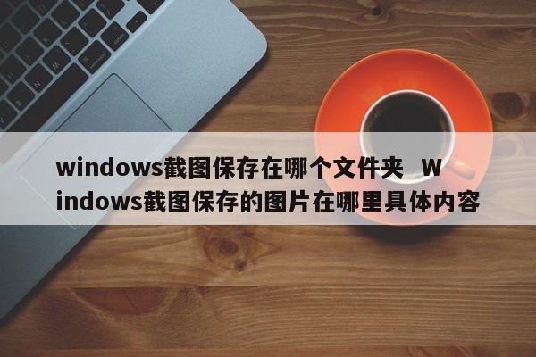 windows截图保存在哪个文件夹  Windows截图保存的图片在哪里具体内容