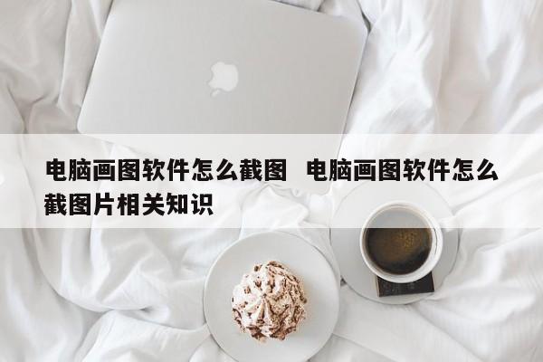 电脑画图软件怎么截图  电脑画图软件怎么截图片相关知识