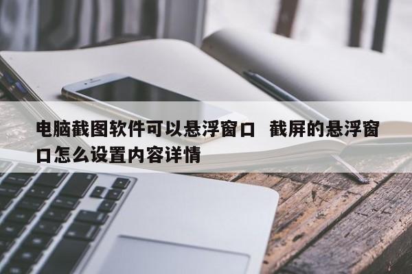 电脑截图软件可以悬浮窗口  截屏的悬浮窗口怎么设置内容详情