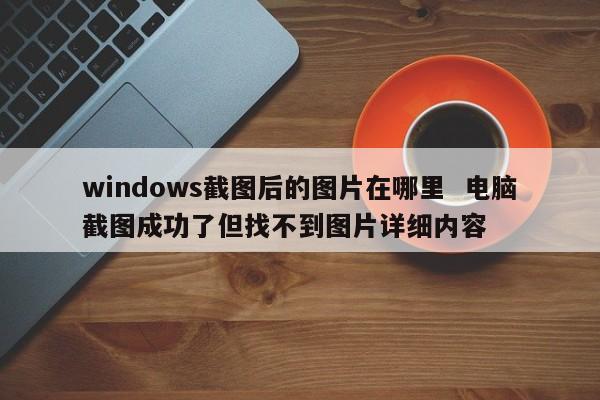 windows截图后的图片在哪里  电脑截图成功了但找不到图片详细内容