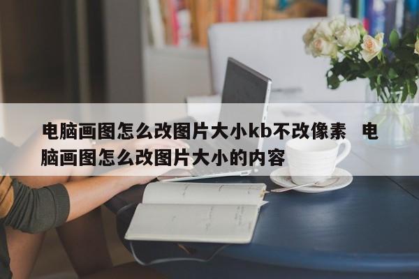 电脑画图怎么改图片大小kb不改像素  电脑画图怎么改图片大小的内容